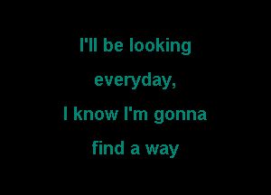 I'll be looking
everyday,

I know I'm gonna

find a way