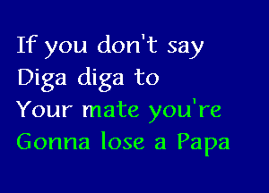 If you don't say
Diga diga to

Your mate you're
Gonna lose a Papa