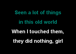 Seen a lot of things
in this old world

When I touched them,

they did nothing, girl