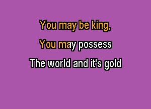 You may be king,

You may possess

The world and it's gold