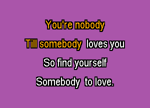 You're nobody

Till somebody loves you

80 find yourself

Somebody to love.