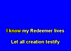 I know my Redeemer lives

Let all creation testify