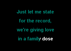 Just let me state

for the record,

we're giving love

in a family dose