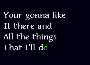 Your gonna like
It there and

All the things
That I'll do