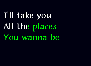 I'll take you
All the places

You wanna be