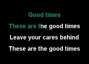 Good times
These are the good times
Leave your cares behind

These are the good times