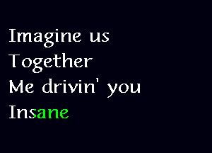 Imagine us
Together

Me drivin' you
Insane