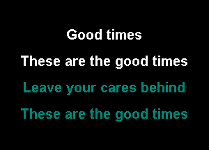 Good times
These are the good times
Leave your cares behind

These are the good times