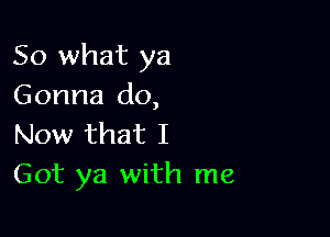 So what ya
Gonna do,

Now that I
Got ya with me