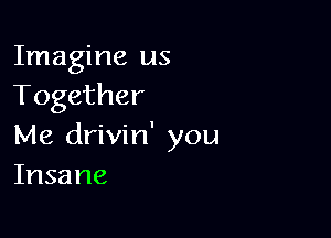 Imagine us
Together

Me drivin' you
Insane