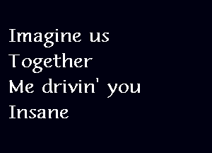 Imagine us
Together

Me drivin' you
Insane