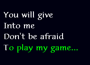 You will give
Into me

Don't be afraid
To play my game...