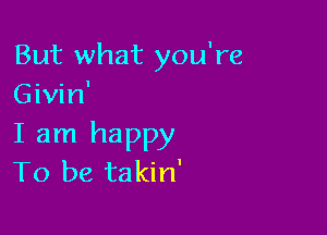 But what you're
Givin'

I am happy
To be takin'