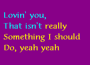 Lovin' you,
That isn't really

Something I should
D0, yeah yeah