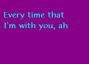 Every time that
I'm with you, ah