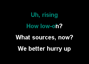 Uh, rising
How low-oh?

What sources, now?

We better hurry up
