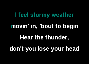 I feel stormy weather
movin' in, 'bout to begin

Hear the thunder,

don't you lose your head