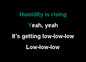 Humidity is rising

Yeah, yeah
It's getting low-low-low

Low-low-low