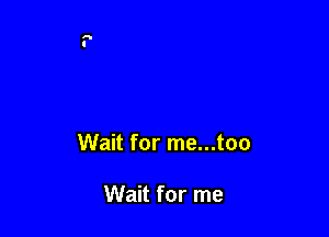 Wait for me...too

Wait for me