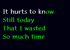 It hurts to know
Still today

That I wasted
So much time