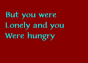But you were
Lonely and you

Were hungry