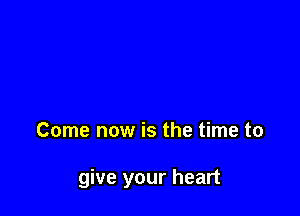 Come now is the time to

give your heart