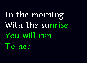 In the morning
With the sunrise

You will run
To her