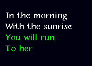 In the morning
With the sunrise

You will run
To her