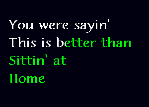 You were sayin'
This is better than

Sittin' at
Home