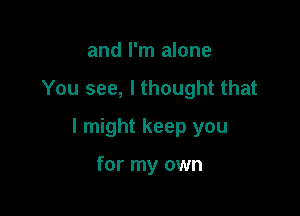 and I'm alone
You see, I thought that

I might keep you

for my own