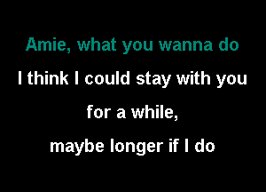 Amie, what you wanna do
I think I could stay with you

for a while,

maybe longer if I do