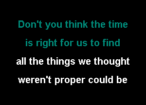 Don't you think the time

is right for us to find

all the things we thought

weren't proper could be