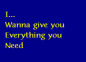 I...
Wanna give you

Everything you
Need