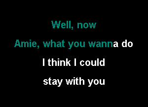 Well, now

Amie, what you wanna do

lthink I could
stay with you