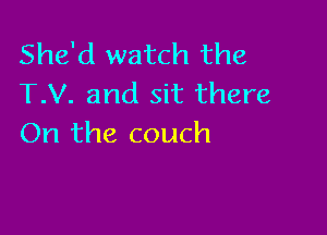 She'd watch the
T.V. and sit there

On the couch