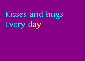 Kisses and hugs
Every day