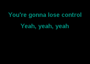 You're gonna lose control

Yeah, yeah, yeah