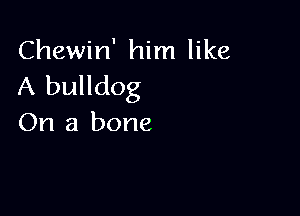 Chewin' him like
A bulldog

On a bone