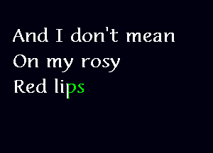 And I don't mean
On my rosy

Red lips
