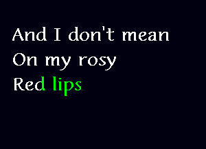 And I don't mean
On my rosy

Red lips