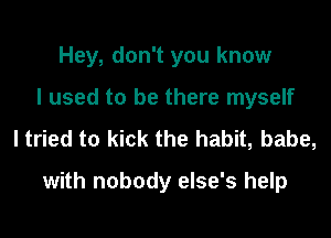 Hey, don't you know
I used to be there myself

I tried to kick the habit, babe,
with nobody else's help