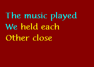 The music played
We held each

Other close