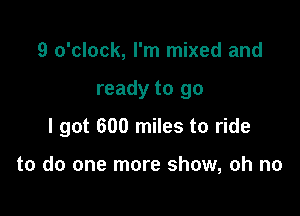 9 o'clock, I'm mixed and

ready to go

I got 600 miles to ride

to do one more show, oh no