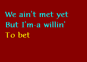 We ain't met yet
But I'm-a willin'

To bet