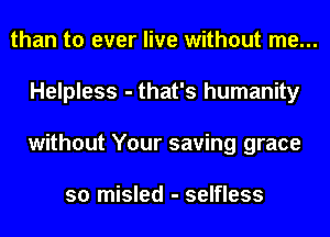 than to ever live without me...
Helpless - that's humanity
without Your saving grace

so misled - selfless