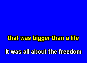 that was bigger than a life

It was all about the freedom