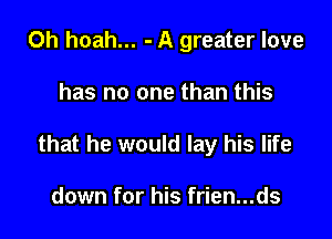 0h hoah... - A greater love

has no one than this

that he would lay his life

down for his frien...ds