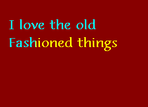 I love the old
Fashioned things