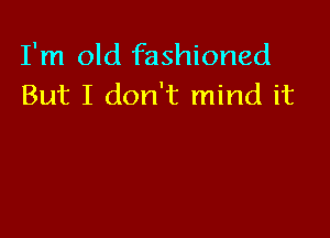 I'm old fashioned
But I don't mind it