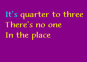 It's quarter to three
There's no one

In the place